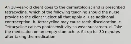 An 18-year-old client goes to the dermatologist and is prescribed tetracycline. Which of the following teaching should the nurse provide to the client? Select all that apply a. Use additional contraception. b. Tetracycline may cause teeth discoloration. c. Tetracycline causes photosensitivity so wear sunscreen. d. Take the medication on an empty stomach. e. Sit up for 30 minutes after taking the medication.