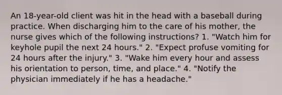 An 18-year-old client was hit in the head with a baseball during practice. When discharging him to the care of his mother, the nurse gives which of the following instructions? 1. "Watch him for keyhole pupil the next 24 hours." 2. "Expect profuse vomiting for 24 hours after the injury." 3. "Wake him every hour and assess his orientation to person, time, and place." 4. "Notify the physician immediately if he has a headache."