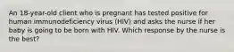 An 18-year-old client who is pregnant has tested positive for human immunodeficiency virus (HIV) and asks the nurse if her baby is going to be born with HIV. Which response by the nurse is the best?