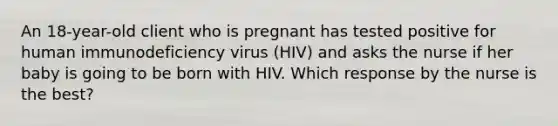 An 18-year-old client who is pregnant has tested positive for human immunodeficiency virus (HIV) and asks the nurse if her baby is going to be born with HIV. Which response by the nurse is the best?