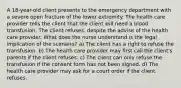 A 18-year-old client presents to the emergency department with a severe open fracture of the lower extremity. The health care provider tells the client that the client will need a blood transfusion. The client refuses, despite the advise of the health care provider. What does the nurse understand is the legal implication of the scenario? a) The client has a right to refuse the transfusion. b) The health care provider may first call the client's parents if the client refuses. c) The client can only refuse the transfusion if the consent form has not been signed. d) The health care provider may ask for a court order if the client refuses.