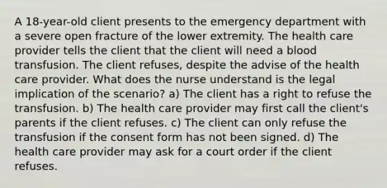 A 18-year-old client presents to the emergency department with a severe open fracture of the lower extremity. The health care provider tells the client that the client will need a blood transfusion. The client refuses, despite the advise of the health care provider. What does the nurse understand is the legal implication of the scenario? a) The client has a right to refuse the transfusion. b) The health care provider may first call the client's parents if the client refuses. c) The client can only refuse the transfusion if the consent form has not been signed. d) The health care provider may ask for a court order if the client refuses.