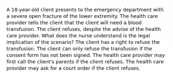 A 18-year-old client presents to the emergency department with a severe open fracture of the lower extremity. The health care provider tells the client that the client will need a blood transfusion. The client refuses, despite the advise of the health care provider. What does the nurse understand is the legal implication of the scenario? The client has a right to refuse the transfusion. The client can only refuse the transfusion if the consent form has not been signed. The health care provider may first call the client's parents if the client refuses. The health care provider may ask for a court order if the client refuses.