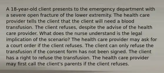 A 18-year-old client presents to the emergency department with a severe open fracture of the lower extremity. The health care provider tells the client that the client will need a blood transfusion. The client refuses, despite the advise of the health care provider. What does the nurse understand is the legal implication of the scenario? The health care provider may ask for a court order if the client refuses. The client can only refuse the transfusion if the consent form has not been signed. The client has a right to refuse the transfusion. The health care provider may first call the client's parents if the client refuses.