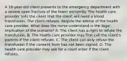 A 18-year-old client presents to the emergency department with a severe open fracture of the lower extremity. The health care provider tells the client that the client will need a blood transfusion. The client refuses, despite the advise of the health care provider. What does the nurse understand is the legal implication of the scenario? A. The client has a right to refuse the transfusion. B. The health care provider may first call the client's parents if the client refuses. C. The client can only refuse the transfusion if the consent form has not been signed. D. The health care provider may ask for a court order if the client refuses.