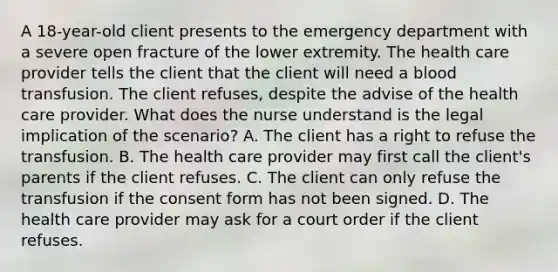 A 18-year-old client presents to the emergency department with a severe open fracture of the lower extremity. The health care provider tells the client that the client will need a blood transfusion. The client refuses, despite the advise of the health care provider. What does the nurse understand is the legal implication of the scenario? A. The client has a right to refuse the transfusion. B. The health care provider may first call the client's parents if the client refuses. C. The client can only refuse the transfusion if the consent form has not been signed. D. The health care provider may ask for a court order if the client refuses.