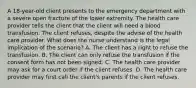 A 18-year-old client presents to the emergency department with a severe open fracture of the lower extremity. The health care provider tells the client that the client will need a blood transfusion. The client refuses, despite the advise of the health care provider. What does the nurse understand is the legal implication of the scenario? A. The client has a right to refuse the transfusion. B. The client can only refuse the transfusion if the consent form has not been signed. C. The health care provider may ask for a court order if the client refuses. D. The health care provider may first call the client's parents if the client refuses.