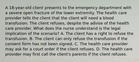 A 18-year-old client presents to the emergency department with a severe open fracture of the lower extremity. The health care provider tells the client that the client will need a blood transfusion. The client refuses, despite the advise of the health care provider. What does the nurse understand is the legal implication of the scenario? A. The client has a right to refuse the transfusion. B. The client can only refuse the transfusion if the consent form has not been signed. C. The health care provider may ask for a court order if the client refuses. D. The health care provider may first call the client's parents if the client refuses.