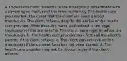 A 18-year-old client presents to the emergency department with a severe open fracture of the lower extremity. The health care provider tells the client that the client will need a blood transfusion. The client refuses, despite the advise of the health care provider. What does the nurse understand is the legal implication of the scenario? a. The client has a right to refuse the transfusion. b. The health care provider may first call the client's parents if the client refuses. c. The client can only refuse the transfusion if the consent form has not been signed. d. The health care provider may ask for a court order if the client refuses.