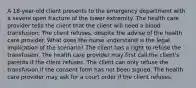 A 18-year-old client presents to the emergency department with a severe open fracture of the lower extremity. The health care provider tells the client that the client will need a blood transfusion. The client refuses, despite the advise of the health care provider. What does the nurse understand is the legal implication of the scenario? The client has a right to refuse the transfusion. The health care provider may first call the client's parents if the client refuses. The client can only refuse the transfusion if the consent form has not been signed. The health care provider may ask for a court order if the client refuses.