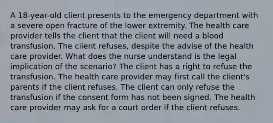 A 18-year-old client presents to the emergency department with a severe open fracture of the lower extremity. The health care provider tells the client that the client will need a blood transfusion. The client refuses, despite the advise of the health care provider. What does the nurse understand is the legal implication of the scenario? The client has a right to refuse the transfusion. The health care provider may first call the client's parents if the client refuses. The client can only refuse the transfusion if the consent form has not been signed. The health care provider may ask for a court order if the client refuses.