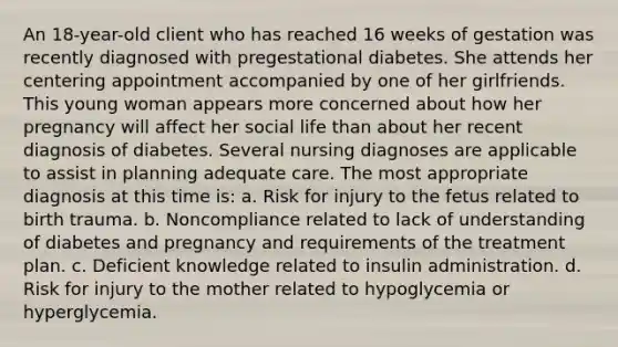 An 18-year-old client who has reached 16 weeks of gestation was recently diagnosed with pregestational diabetes. She attends her centering appointment accompanied by one of her girlfriends. This young woman appears more concerned about how her pregnancy will affect her social life than about her recent diagnosis of diabetes. Several nursing diagnoses are applicable to assist in planning adequate care. The most appropriate diagnosis at this time is: a. Risk for injury to the fetus related to birth trauma. b. Noncompliance related to lack of understanding of diabetes and pregnancy and requirements of the treatment plan. c. Deficient knowledge related to insulin administration. d. Risk for injury to the mother related to hypoglycemia or hyperglycemia.