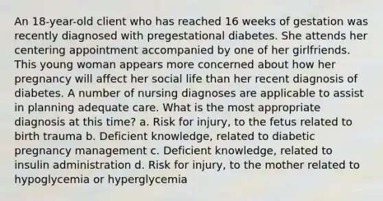 An 18-year-old client who has reached 16 weeks of gestation was recently diagnosed with pregestational diabetes. She attends her centering appointment accompanied by one of her girlfriends. This young woman appears more concerned about how her pregnancy will affect her social life than her recent diagnosis of diabetes. A number of nursing diagnoses are applicable to assist in planning adequate care. What is the most appropriate diagnosis at this time? a. Risk for injury, to the fetus related to birth trauma b. Deficient knowledge, related to diabetic pregnancy management c. Deficient knowledge, related to insulin administration d. Risk for injury, to the mother related to hypoglycemia or hyperglycemia