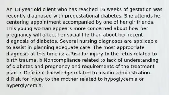 An 18-year-old client who has reached 16 weeks of gestation was recently diagnosed with pregestational diabetes. She attends her centering appointment accompanied by one of her girlfriends. This young woman appears more concerned about how her pregnancy will affect her social life than about her recent diagnosis of diabetes. Several nursing diagnoses are applicable to assist in planning adequate care. The most appropriate diagnosis at this time is: a.Risk for injury to the fetus related to birth trauma. b.Noncompliance related to lack of understanding of diabetes and pregnancy and requirements of the treatment plan. c.Deficient knowledge related to insulin administration. d.Risk for injury to the mother related to hypoglycemia or hyperglycemia.