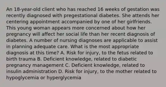 An 18-year-old client who has reached 16 weeks of gestation was recently diagnosed with pregestational diabetes. She attends her centering appointment accompanied by one of her girlfriends. This young woman appears more concerned about how her pregnancy will affect her social life than her recent diagnosis of diabetes. A number of nursing diagnoses are applicable to assist in planning adequate care. What is the most appropriate diagnosis at this time? A. Risk for injury, to the fetus related to birth trauma B. Deficient knowledge, related to diabetic pregnancy management C. Deficient knowledge, related to insulin administration D. Risk for injury, to the mother related to hypoglycemia or hyperglycemia