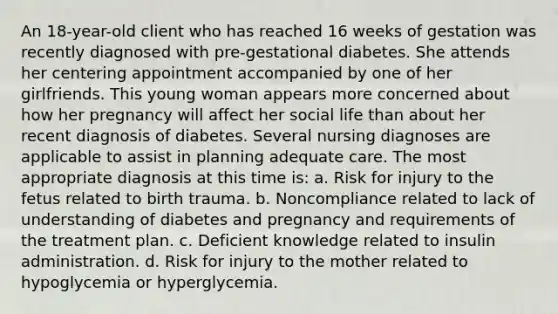 An 18-year-old client who has reached 16 weeks of gestation was recently diagnosed with pre-gestational diabetes. She attends her centering appointment accompanied by one of her girlfriends. This young woman appears more concerned about how her pregnancy will affect her social life than about her recent diagnosis of diabetes. Several nursing diagnoses are applicable to assist in planning adequate care. The most appropriate diagnosis at this time is: a. Risk for injury to the fetus related to birth trauma. b. Noncompliance related to lack of understanding of diabetes and pregnancy and requirements of the treatment plan. c. Deficient knowledge related to insulin administration. d. Risk for injury to the mother related to hypoglycemia or hyperglycemia.