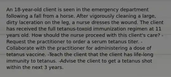 An 18-year-old client is seen in the emergency department following a fall from a horse. After vigorously cleaning a large, dirty laceration on the leg, a nurse dresses the wound. The client has received the full tetanus-toxoid immunization regimen at 11 years old. How should the nurse proceed with this client's care? -Request the practitioner to order a serum tetanus titer. -Collaborate with the practitioner for administering a dose of tetanus vaccine. -Teach the client that the client has life-long immunity to tetanus. -Advise the client to get a tetanus shot within the next 3 years.