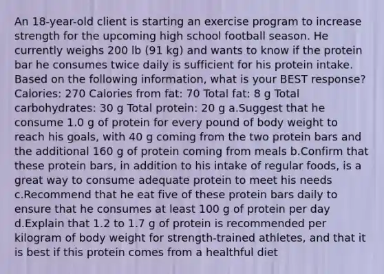 An 18-year-old client is starting an exercise program to increase strength for the upcoming high school football season. He currently weighs 200 lb (91 kg) and wants to know if the protein bar he consumes twice daily is sufficient for his protein intake. Based on the following information, what is your BEST response? Calories: 270 Calories from fat: 70 Total fat: 8 g Total carbohydrates: 30 g Total protein: 20 g a.Suggest that he consume 1.0 g of protein for every pound of body weight to reach his goals, with 40 g coming from the two protein bars and the additional 160 g of protein coming from meals b.Confirm that these protein bars, in addition to his intake of regular foods, is a great way to consume adequate protein to meet his needs c.Recommend that he eat five of these protein bars daily to ensure that he consumes at least 100 g of protein per day d.Explain that 1.2 to 1.7 g of protein is recommended per kilogram of body weight for strength-trained athletes, and that it is best if this protein comes from a healthful diet