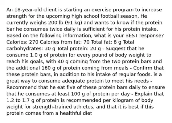 An 18-year-old client is starting an exercise program to increase strength for the upcoming high school football season. He currently weighs 200 lb (91 kg) and wants to know if the protein bar he consumes twice daily is sufficient for his protein intake. Based on the following information, what is your BEST response? Calories: 270 Calories from fat: 70 Total fat: 8 g Total carbohydrates: 30 g Total protein: 20 g - Suggest that he consume 1.0 g of protein for every pound of body weight to reach his goals, with 40 g coming from the two protein bars and the additional 160 g of protein coming from meals - Confirm that these protein bars, in addition to his intake of regular foods, is a great way to consume adequate protein to meet his needs - Recommend that he eat five of these protein bars daily to ensure that he consumes at least 100 g of protein per day - Explain that 1.2 to 1.7 g of protein is recommended per kilogram of body weight for strength-trained athletes, and that it is best if this protein comes from a healthful diet