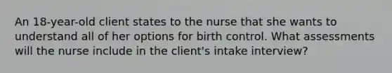 An 18-year-old client states to the nurse that she wants to understand all of her options for birth control. What assessments will the nurse include in the client's intake interview?