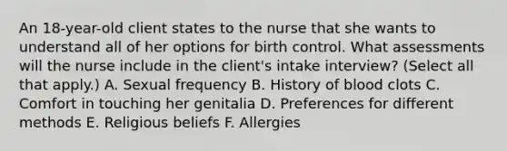 An 18-year-old client states to the nurse that she wants to understand all of her options for birth control. What assessments will the nurse include in the client's intake interview? (Select all that apply.) A. Sexual frequency B. History of blood clots C. Comfort in touching her genitalia D. Preferences for different methods E. Religious beliefs F. Allergies