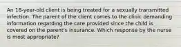 An 18-year-old client is being treated for a sexually transmitted infection. The parent of the client comes to the clinic demanding information regarding the care provided since the child is covered on the parent's insurance. Which response by the nurse is most appropriate?