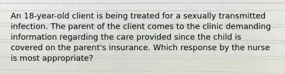 An 18-year-old client is being treated for a sexually transmitted infection. The parent of the client comes to the clinic demanding information regarding the care provided since the child is covered on the parent's insurance. Which response by the nurse is most appropriate?