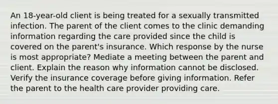 An 18-year-old client is being treated for a sexually transmitted infection. The parent of the client comes to the clinic demanding information regarding the care provided since the child is covered on the parent's insurance. Which response by the nurse is most appropriate? Mediate a meeting between the parent and client. Explain the reason why information cannot be disclosed. Verify the insurance coverage before giving information. Refer the parent to the health care provider providing care.