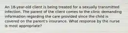 An 18-year-old client is being treated for a sexually transmitted infection. The parent of the client comes to the clinic demanding information regarding the care provided since the child is covered on the parent's insurance. What response by the nurse is most appropriate?