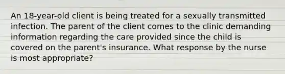 An 18-year-old client is being treated for a sexually transmitted infection. The parent of the client comes to the clinic demanding information regarding the care provided since the child is covered on the parent's insurance. What response by the nurse is most appropriate?