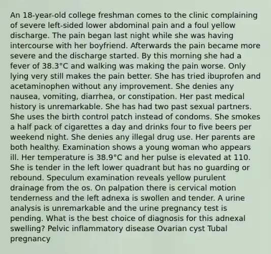 An 18-year-old college freshman comes to the clinic complaining of severe left-sided lower abdominal pain and a foul yellow discharge. The pain began last night while she was having intercourse with her boyfriend. Afterwards the pain became more severe and the discharge started. By this morning she had a fever of 38.3°C and walking was making the pain worse. Only lying very still makes the pain better. She has tried ibuprofen and acetaminophen without any improvement. She denies any nausea, vomiting, diarrhea, or constipation. Her past medical history is unremarkable. She has had two past sexual partners. She uses the birth control patch instead of condoms. She smokes a half pack of cigarettes a day and drinks four to five beers per weekend night. She denies any illegal drug use. Her parents are both healthy. Examination shows a young woman who appears ill. Her temperature is 38.9°C and her pulse is elevated at 110. She is tender in the left lower quadrant but has no guarding or rebound. Speculum examination reveals yellow purulent drainage from the os. On palpation there is cervical motion tenderness and the left adnexa is swollen and tender. A urine analysis is unremarkable and the urine pregnancy test is pending. What is the best choice of diagnosis for this adnexal swelling? Pelvic inflammatory disease Ovarian cyst Tubal pregnancy