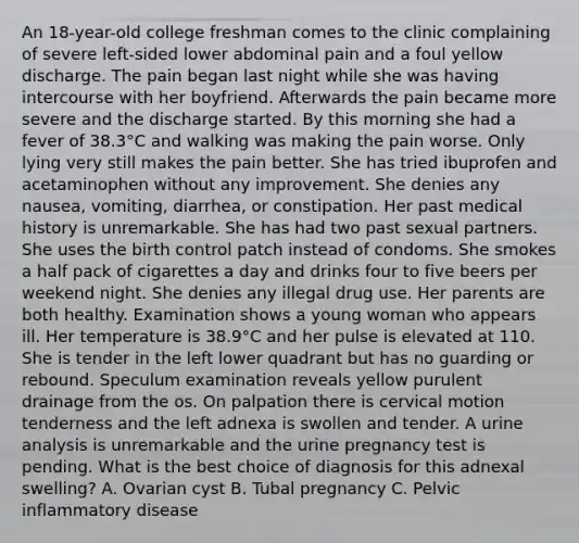 An 18-year-old college freshman comes to the clinic complaining of severe left-sided lower abdominal pain and a foul yellow discharge. The pain began last night while she was having intercourse with her boyfriend. Afterwards the pain became more severe and the discharge started. By this morning she had a fever of 38.3°C and walking was making the pain worse. Only lying very still makes the pain better. She has tried ibuprofen and acetaminophen without any improvement. She denies any nausea, vomiting, diarrhea, or constipation. Her past medical history is unremarkable. She has had two past sexual partners. She uses the birth control patch instead of condoms. She smokes a half pack of cigarettes a day and drinks four to five beers per weekend night. She denies any illegal drug use. Her parents are both healthy. Examination shows a young woman who appears ill. Her temperature is 38.9°C and her pulse is elevated at 110. She is tender in the left lower quadrant but has no guarding or rebound. Speculum examination reveals yellow purulent drainage from the os. On palpation there is cervical motion tenderness and the left adnexa is swollen and tender. A urine analysis is unremarkable and the urine pregnancy test is pending. What is the best choice of diagnosis for this adnexal swelling? A. Ovarian cyst B. Tubal pregnancy C. Pelvic inflammatory disease