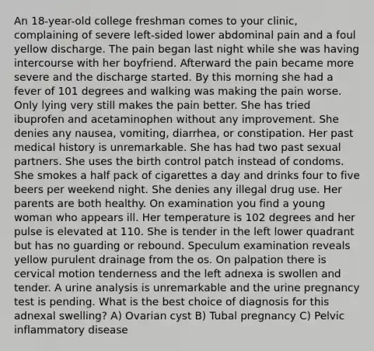 An 18-year-old college freshman comes to your clinic, complaining of severe left-sided lower abdominal pain and a foul yellow discharge. The pain began last night while she was having intercourse with her boyfriend. Afterward the pain became more severe and the discharge started. By this morning she had a fever of 101 degrees and walking was making the pain worse. Only lying very still makes the pain better. She has tried ibuprofen and acetaminophen without any improvement. She denies any nausea, vomiting, diarrhea, or constipation. Her past medical history is unremarkable. She has had two past sexual partners. She uses the birth control patch instead of condoms. She smokes a half pack of cigarettes a day and drinks four to five beers per weekend night. She denies any illegal drug use. Her parents are both healthy. On examination you find a young woman who appears ill. Her temperature is 102 degrees and her pulse is elevated at 110. She is tender in the left lower quadrant but has no guarding or rebound. Speculum examination reveals yellow purulent drainage from the os. On palpation there is cervical motion tenderness and the left adnexa is swollen and tender. A urine analysis is unremarkable and the urine pregnancy test is pending. What is the best choice of diagnosis for this adnexal swelling? A) Ovarian cyst B) Tubal pregnancy C) Pelvic inflammatory disease