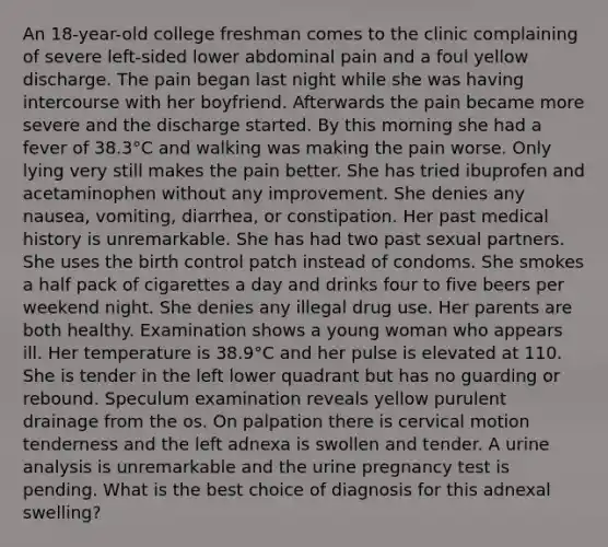 An 18-year-old college freshman comes to the clinic complaining of severe left-sided lower abdominal pain and a foul yellow discharge. The pain began last night while she was having intercourse with her boyfriend. Afterwards the pain became more severe and the discharge started. By this morning she had a fever of 38.3°C and walking was making the pain worse. Only lying very still makes the pain better. She has tried ibuprofen and acetaminophen without any improvement. She denies any nausea, vomiting, diarrhea, or constipation. Her past medical history is unremarkable. She has had two past sexual partners. She uses the birth control patch instead of condoms. She smokes a half pack of cigarettes a day and drinks four to five beers per weekend night. She denies any illegal drug use. Her parents are both healthy. Examination shows a young woman who appears ill. Her temperature is 38.9°C and her pulse is elevated at 110. She is tender in the left lower quadrant but has no guarding or rebound. Speculum examination reveals yellow purulent drainage from the os. On palpation there is cervical motion tenderness and the left adnexa is swollen and tender. A urine analysis is unremarkable and the urine pregnancy test is pending. What is the best choice of diagnosis for this adnexal swelling?