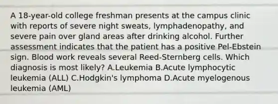 A 18-year-old college freshman presents at the campus clinic with reports of severe night sweats, lymphadenopathy, and severe pain over gland areas after drinking alcohol. Further assessment indicates that the patient has a positive Pel-Ebstein sign. Blood work reveals several Reed-Sternberg cells. Which diagnosis is most likely? A.Leukemia B.Acute lymphocytic leukemia (ALL) C.Hodgkin's lymphoma D.Acute myelogenous leukemia (AML)