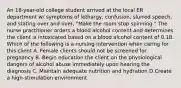 An 18-year-old college student arrived at the local ER department w/ symptoms of lethargy, confusion, slurred speech, and stating over and over, "Make the room stop spinning." The nurse practitioner orders a blood alcohol content and determines the client is intoxicated based on a blood alcohol content of 0.18. Which of the following is a nursing intervention when caring for this client A. Female clients should not be screened for pregnancy B. Begin education the client on the physiological dangers of alcohol abuse immediately upon hearing the diagnosis C. Maintain adequate nutrition and hydration D.Create a high-stimulation environment