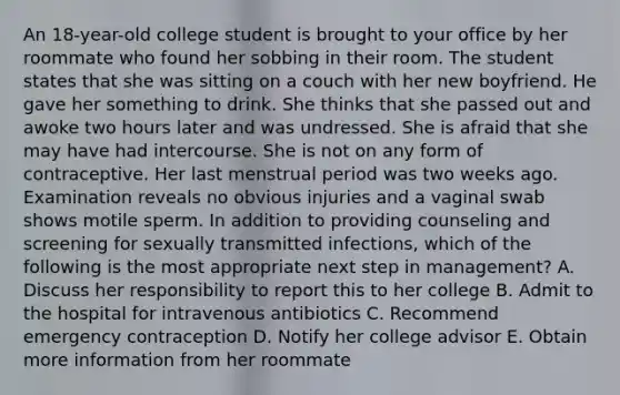 An 18-year-old college student is brought to your office by her roommate who found her sobbing in their room. The student states that she was sitting on a couch with her new boyfriend. He gave her something to drink. She thinks that she passed out and awoke two hours later and was undressed. She is afraid that she may have had intercourse. She is not on any form of contraceptive. Her last menstrual period was two weeks ago. Examination reveals no obvious injuries and a vaginal swab shows motile sperm. In addition to providing counseling and screening for sexually transmitted infections, which of the following is the most appropriate next step in management? A. Discuss her responsibility to report this to her college B. Admit to the hospital for intravenous antibiotics C. Recommend emergency contraception D. Notify her college advisor E. Obtain more information from her roommate