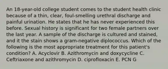 An 18-year-old college student comes to the student health clinic because of a thin, clear, foul-smelling urethral discharge and painful urination. He states that he has never experienced this before. Sexual history is significant for two female partners over the last year. A sample of the discharge is cultured and stained, and it the stain shows a gram-negative diplococcus. Which of the following is the most appropriate treatment for this patient's condition? A. Acyclovir B. Azithromycin and doxycycline C. Ceftriaxone and azithromycin D. ciprofloxacin E. PCN G