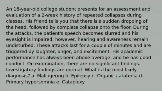 An 18-year-old college student presents for an assessment and evaluation of a 2-week history of repeated collapses during classes. His friend tells you that there is a sudden dropping of the head, followed by complete collapse onto the floor. During the attacks, the patient's speech becomes slurred and his eyesight is impaired; however, hearing and awareness remain undisturbed. These attacks last for a couple of minutes and are triggered by laughter, anger, and excitement. His academic performance has always been above average, and he has good conduct. On examination, there are no significant findings. Investigatory findings are normal. What is the most likely diagnosis? a. Malingering b. Epilepsy c. Organic catatonia d. Primary hypersomnia e. Cataplexy