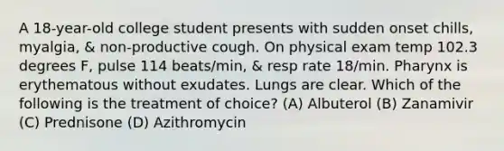 A 18-year-old college student presents with sudden onset chills, myalgia, & non-productive cough. On physical exam temp 102.3 degrees F, pulse 114 beats/min, & resp rate 18/min. Pharynx is erythematous without exudates. Lungs are clear. Which of the following is the treatment of choice? (A) Albuterol (B) Zanamivir (C) Prednisone (D) Azithromycin