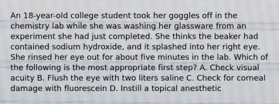 An 18-year-old college student took her goggles off in the chemistry lab while she was washing her glassware from an experiment she had just completed. She thinks the beaker had contained sodium hydroxide, and it splashed into her right eye. She rinsed her eye out for about five minutes in the lab. Which of the following is the most appropriate first step? A. Check visual acuity B. Flush the eye with two liters saline C. Check for corneal damage with fluorescein D. Instill a topical anesthetic