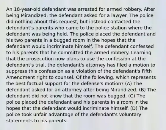 An 18-year-old defendant was arrested for armed robbery. After being Mirandized, the defendant asked for a lawyer. The police did nothing about this request, but instead contacted the defendant's parents who came to the police station where the defendant was being held. The police placed the defendant and his two parents in a bugged room in the hopes that the defendant would incriminate himself. The defendant confessed to his parents that he committed the armed robbery. Learning that the prosecution now plans to use the confession at the defendant's trial, the defendant's attorney has filed a motion to suppress this confession as a violation of the defendant's Fifth Amendment right to counsel. Of the following, which represents the best factual support for the defense's motion? (A) The defendant asked for an attorney after being Mirandized. (B) The defendant did not know that the room was bugged. (C) The police placed the defendant and his parents in a room in the hopes that the defendant would incriminate himself. (D) The police took unfair advantage of the defendant's voluntary statements to his parents.