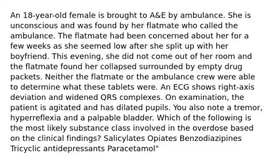 An 18-year-old female is brought to A&E by ambulance. She is unconscious and was found by her flatmate who called the ambulance. The flatmate had been concerned about her for a few weeks as she seemed low after she split up with her boyfriend. This evening, she did not come out of her room and the flatmate found her collapsed surrounded by empty drug packets. Neither the flatmate or the ambulance crew were able to determine what these tablets were. An ECG shows right-axis deviation and widened QRS complexes. On examination, the patient is agitated and has dilated pupils. You also note a tremor, hyperreflexia and a palpable bladder. Which of the following is the most likely substance class involved in the overdose based on the clinical findings? Salicylates Opiates Benzodiazipines Tricyclic antidepressants Paracetamol"