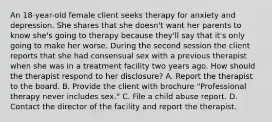 An 18-year-old female client seeks therapy for anxiety and depression. She shares that she doesn't want her parents to know she's going to therapy because they'll say that it's only going to make her worse. During the second session the client reports that she had consensual sex with a previous therapist when she was in a treatment facility two years ago. How should the therapist respond to her disclosure? A. Report the therapist to the board. B. Provide the client with brochure "Professional therapy never includes sex." C. File a child abuse report. D. Contact the director of the facility and report the therapist.