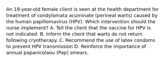 An 18-year-old female client is seen at the health department for treatment of condylomata acuminate (perineal warts) caused by the human papillomavirus (HPV). Which intervention should the nurse implement? A. Tell the client that the vaccine for HPV is not indicated. B. Inform the client that warts do not return following cryotherapy. C. Recommend the use of latex condoms to prevent HPV transmission D. Reinforce the importance of annual papanicolaou (Pap) smears.