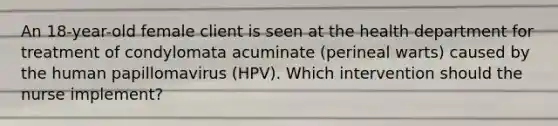 An 18-year-old female client is seen at the health department for treatment of condylomata acuminate (perineal warts) caused by the human papillomavirus (HPV). Which intervention should the nurse implement?