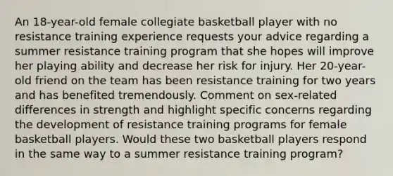 An 18-year-old female collegiate basketball player with no resistance training experience requests your advice regarding a summer resistance training program that she hopes will improve her playing ability and decrease her risk for injury. Her 20-year-old friend on the team has been resistance training for two years and has benefited tremendously. Comment on sex-related differences in strength and highlight specific concerns regarding the development of resistance training programs for female basketball players. Would these two basketball players respond in the same way to a summer resistance training program?