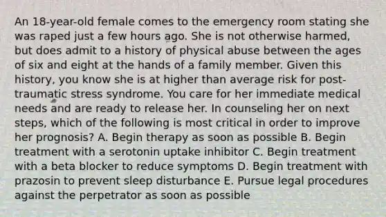 An 18-year-old female comes to the emergency room stating she was raped just a few hours ago. She is not otherwise harmed, but does admit to a history of physical abuse between the ages of six and eight at the hands of a family member. Given this history, you know she is at higher than average risk for post-traumatic stress syndrome. You care for her immediate medical needs and are ready to release her. In counseling her on next steps, which of the following is most critical in order to improve her prognosis? A. Begin therapy as soon as possible B. Begin treatment with a serotonin uptake inhibitor C. Begin treatment with a beta blocker to reduce symptoms D. Begin treatment with prazosin to prevent sleep disturbance E. Pursue legal procedures against the perpetrator as soon as possible