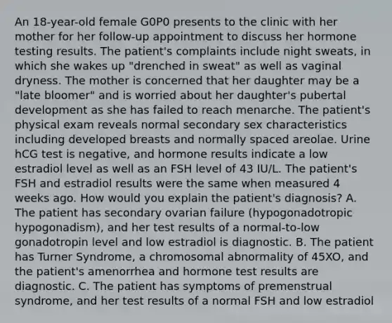 An 18-year-old female G0P0 presents to the clinic with her mother for her follow-up appointment to discuss her hormone testing results. The patient's complaints include night sweats, in which she wakes up "drenched in sweat" as well as vaginal dryness. The mother is concerned that her daughter may be a "late bloomer" and is worried about her daughter's pubertal development as she has failed to reach menarche. The patient's physical exam reveals normal secondary sex characteristics including developed breasts and normally spaced areolae. Urine hCG test is negative, and hormone results indicate a low estradiol level as well as an FSH level of 43 IU/L. The patient's FSH and estradiol results were the same when measured 4 weeks ago. How would you explain the patient's diagnosis? A. The patient has secondary ovarian failure (hypogonadotropic hypogonadism), and her test results of a normal-to-low gonadotropin level and low estradiol is diagnostic. B. The patient has Turner Syndrome, a chromosomal abnormality of 45XO, and the patient's amenorrhea and hormone test results are diagnostic. C. The patient has symptoms of premenstrual syndrome, and her test results of a normal FSH and low estradiol