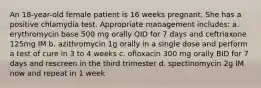 An 18-year-old female patient is 16 weeks pregnant. She has a positive chlamydia test. Appropriate management includes: a. erythromycin base 500 mg orally QID for 7 days and ceftriaxone 125mg IM b. azithromycin 1g orally in a single dose and perform a test of cure in 3 to 4 weeks c. ofloxacin 300 mg orally BID for 7 days and rescreen in the third trimester d. spectinomycin 2g IM now and repeat in 1 week